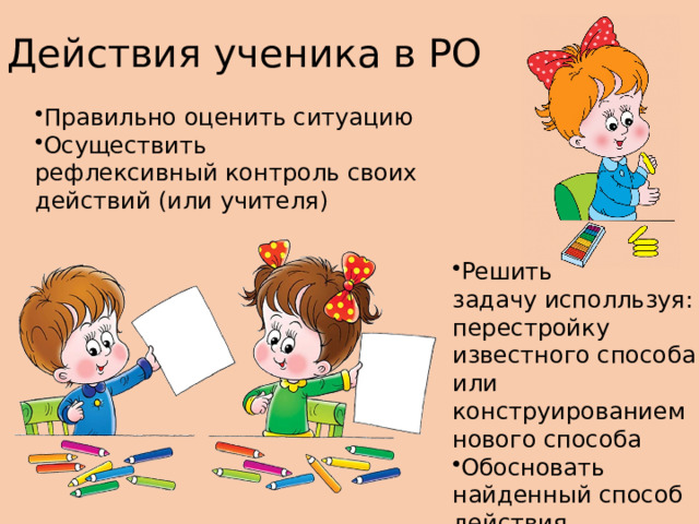 Действия ученика в РО Правильно оценить ситуацию​ Осуществить рефлексивный контроль своих действий (или учителя)​ Решить задачу исполльзуя: перестройку известного способа или  конструированием нового способа ​ Обосновать найденный способ действия ​ 