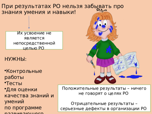 При результатах РО нельзя забывать про знания умения и навыки!   Их усвоение не является непосредственной целью РО НУЖНЫ: ​ ​ Контрольные работы ​ Тесты ​ ​ Для оценки качества знаний и умений по программе развивающего обучения ​ Положительные результаты – ничего не говорят о целях РО Отрицательные результаты – серьезные дефекты в организации РО 