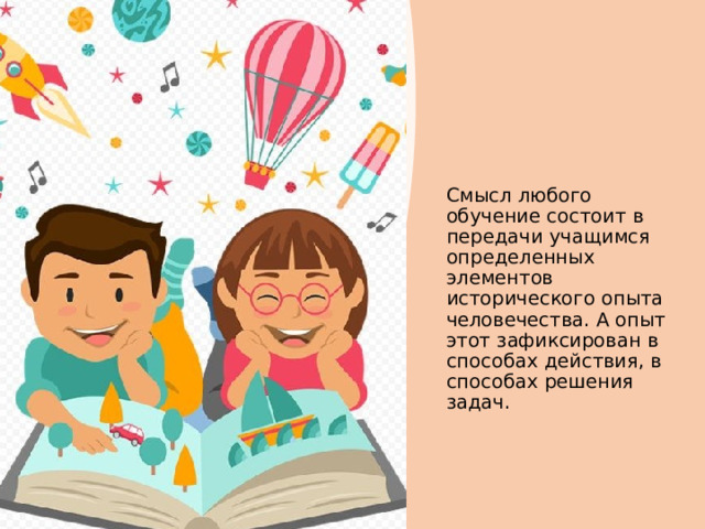 Смысл любого обучение состоит в передачи учащимся определенных элементов исторического опыта человечества. А опыт этот зафиксирован в способах действия, в способах решения задач.  