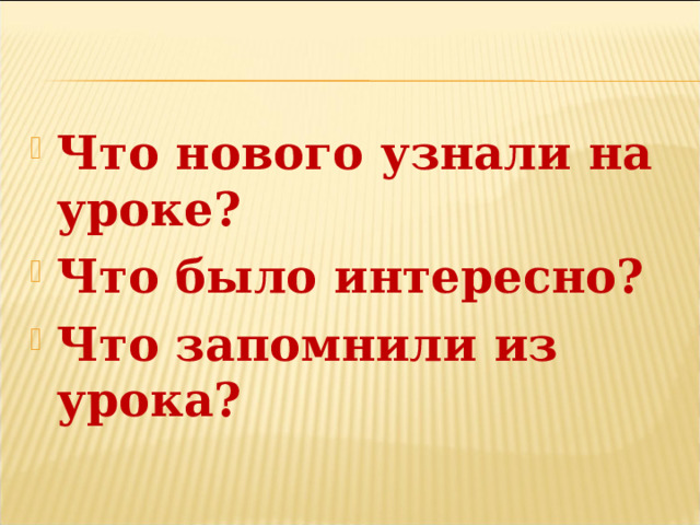 Что нового узнали на уроке? Что было интересно? Что запомнили из урока? 
