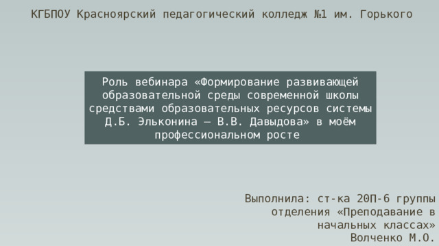 КГБПОУ Красноярский педагогический колледж №1 им. Горького Роль вебинара «Формирование развивающей образовательной среды современной школы средствами образовательных ресурсов системы Д.Б. Эльконина – В.В. Давыдова» в моём профессиональном росте  Выполнила: ст-ка 20П-6 группы отделения «Преподавание в начальных классах» Волченко М.О. 