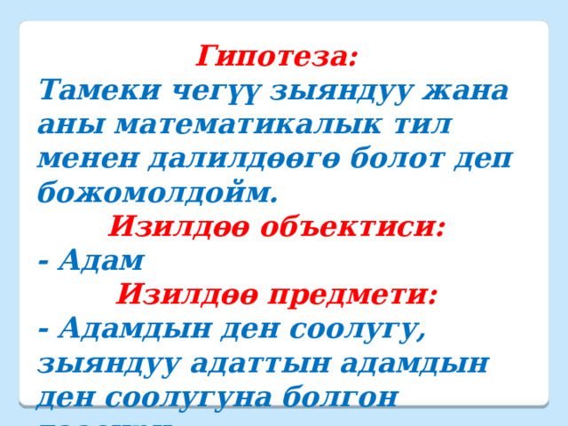 Гипотеза: Тамеки чегүү зыяндуу жана аны математикалык тил менен далилдөөгө болот деп божомолдойм. Изилдөө объектиси: - Адам Изилдөө предмети: - Адамдын ден соолугу, зыяндуу адаттын адамдын ден соолугуна болгон таасири.   