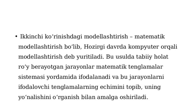  Ikkinchi ko‘rinishdagi modellashtirish – matematik modellashtirish bo‘lib, Hozirgi davrda kompyuter orqali modellashtirish deb yuritiladi. Bu usulda tabiiy holat ro‘y berayotgan jarayonlar matematik tenglamalar sistemasi yordamida ifodalanadi va bu jarayonlarni ifodalovchi tenglamalarning echimini topib, uning yo‘nalishini o‘rganish bilan amalga oshiriladi. 