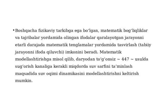 Boshqacha fizikaviy tarkibga ega bo‘lgan, matematik bog‘liqliklar va tajribalar yordamida olingan ifodalar qaralayotgan jarayonni etarli darajada matematik tenglamalar yordamida tasvirlash (tabiiy jarayonni ifoda qiluvchi) imkonini beradi. Matematik modellashtirishga misol qilib, daryodan to‘g‘onsiz ~ 447 ~ usulda sug‘orish kanaliga kerakli miqdorda suv sarfini ta’minlash maqsadida suv oqimi dinamikasini modellashtirishni keltirish mumkin. 