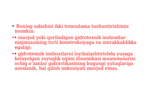  Buning sababini ikki tomonlama tushuntirishimiz mumkin:   mavjud yoki quriladigan gidrotexnik inshoatlar majmuasining turli konstruksiyaga va murakkablikka egaligi;   gidrotexnik inshoatlarni loyihalashtirishda yuzaga kelayotgan suyuqlik oqimi dinamikasi muammolarini ochiq o‘zanlar gidravlikasining bugungi yutuqlariga asoslanib, hal qilish imkoniyati mavjud emas. 