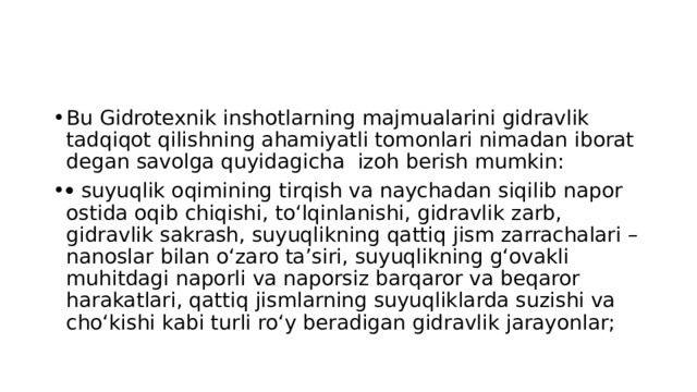 Bu Gidrotexnik inshotlarning majmualarini gidravlik tadqiqot qilishning ahamiyatli tomonlari nimadan iborat degan savolga quyidagicha izoh berish mumkin:   suyuqlik oqimining tirqish va naychadan siqilib napor ostida oqib chiqishi, to‘lqinlanishi, gidravlik zarb, gidravlik sakrash, suyuqlikning qattiq jism zarrachalari –nanoslar bilan o‘zaro ta’siri, suyuqlikning g‘ovakli muhitdagi naporli va naporsiz barqaror va beqaror harakatlari, qattiq jismlarning suyuqliklarda suzishi va cho‘kishi kabi turli ro‘y beradigan gidravlik jarayonlar; 