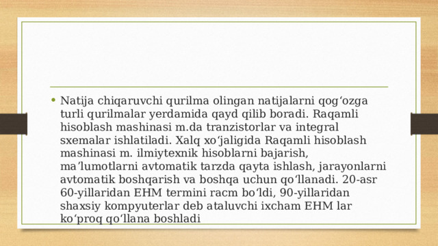 Natija chiqaruvchi qurilma olingan natijalarni qogʻozga turli qurilmalar yerdamida qayd qilib boradi. Raqamli hisoblash mashinasi m.da tranzistorlar va integral sxemalar ishlatiladi. Xalq xoʻjaligida Raqamli hisoblash mashinasi m. ilmiytexnik hisoblarni bajarish, maʼlumotlarni avtomatik tarzda qayta ishlash, jarayonlarni avtomatik boshqarish va boshqa uchun qoʻllanadi. 20-asr 60-yillaridan EHM termini racm boʻldi, 90-yillaridan shaxsiy kompyuterlar deb ataluvchi ixcham EHM lar koʻproq qoʻllana boshladi 