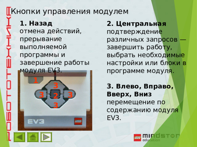 Кнопки управления модулем 1. Назад отмена действий, прерывание выполняемой программы и завершение работы модуля EV3. 2. Центральная подтверждение различных запросов — завершить работу, выбрать необходимые настройки или блоки в программе модуля.  3. Влево, Вправо, Вверх, Вниз перемещение по содержанию модуля EV3. 1 3 3 3 2 3 
