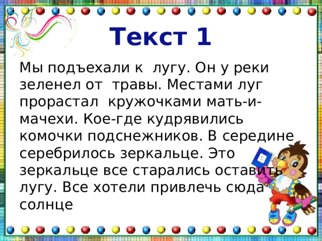 Текст 1 Мы подъехали к лугу. Он у реки зеленел от травы. Местами луг прорастал кружочками мать-и-мачехи. Кое-где кудрявились комочки подснежников. В середине серебрилось зеркальце. Это зеркальце все старались оставить лугу. Все хотели привлечь сюда солнце 