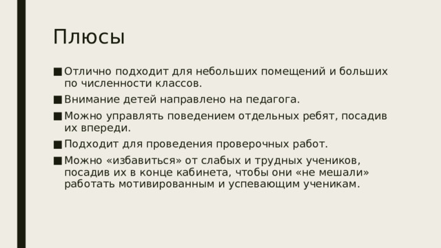 Плюсы Отлично подходит для небольших помещений и больших по численности классов. Внимание детей направлено на педагога. Можно управлять поведением отдельных ребят, посадив их впереди. Подходит для проведения проверочных работ. Можно «избавиться» от слабых и трудных учеников, посадив их в конце кабинета, чтобы они «не мешали» работать мотивированным и успевающим ученикам. 