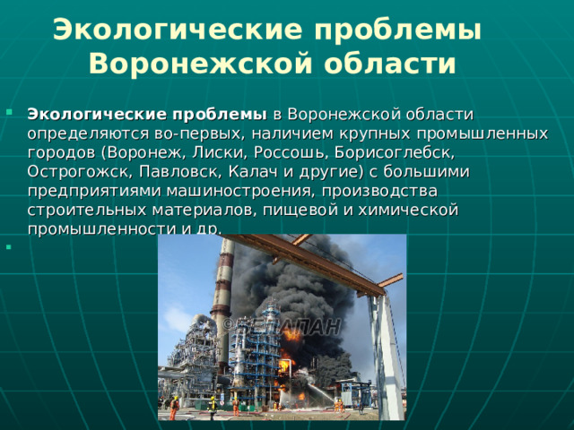 Экологические проблемы  Воронежской области Экологические проблемы  в Воронежской области определяются во-первых, наличием крупных промышленных городов (Воронеж, Лиски, Россошь, Борисоглебск, Острогожск, Павловск, Калач и другие) с большими предприятиями машиностроения, производства строительных материалов, пищевой и химической промышленности и др. 