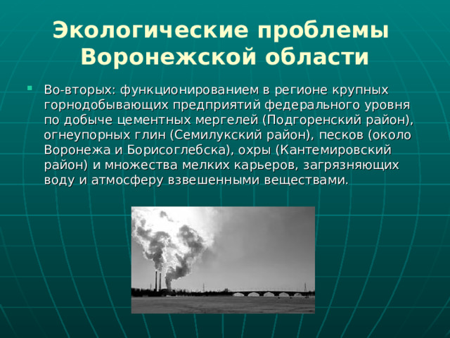 Экологические проблемы  Воронежской области Во-вторых: функционированием в регионе крупных горнодобывающих предприятий федерального уровня по добыче цементных мергелей (Подгоренский район), огнеупорных глин (Семилукский район), песков (около Воронежа и Борисоглебска), охры (Кантемировский район) и множества мелких карьеров, загрязняющих воду и атмосферу взвешенными веществами.  