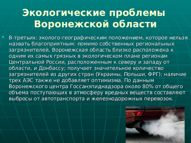 Экологические проблемы  Воронежской области В-третьих: эколого-географическим положением, которое нельзя назвать благоприятным: помимо собственных региональных загрязнителей, Воронежская область близко расположена к одним их самых грязных в экологическом плане регионам Центральной России, расположенным к северу и западу от области, и Донбассу; получает значительное количество загрязнителей из других стран (Украины, Польши, ФРГ); наличие трех АЭС также не добавляет оптимизма. По данным Воронежского центра Госсанэпиднадзора около 80% от общего объема поступающих в атмосферу вредных веществ составляют выбросы от автотранспорта и железнодорожных перевозок.  