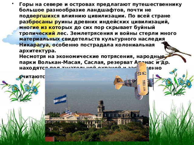 Горы на севере и островах предлагают путешественнику большое разнообразие ландшафтов, почти не подвергшихся влиянию цивилизации. По всей стране разбросаны руины древних индейских цивилизаций, многие из которых до сих пор скрывает буйный тропический лес. Землетрясения и войны стерли много материальных свидетельств культурного наследия Никарагуа, особенно пострадала колониальная архитектура.  Несмотря на экономические потрясения, народные парки Волькан-Масая, Саслая, резерват Апанас и др. находятся под тщательной охраной и заслуженно считаются лучшими в этом регионе мира.  
