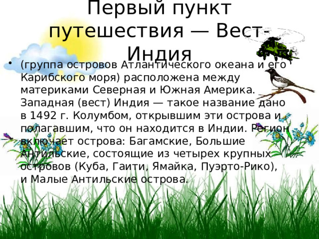 Первый пункт путешествия — Вест-Индия (группа островов Атлантического океана и его Карибского моря) расположена между материками Северная и Южная Америка. Западная (вест) Индия — такое название дано в 1492 г. Колумбом, открывшим эти острова и полагавшим, что он находится в Индии. Регион включает острова: Багамские, Большие Антильские, состоящие из четырех крупных островов (Куба, Гаити, Ямайка, Пуэрто-Рико), и Малые Антильские острова. 