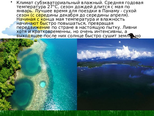 Климат субэкваториальный влажный. Средняя годовая температура 27°С, сезон дождей длится с мая по январь. Лучшее время для поездки в Панаму - сухой сезон (с середины декабря до середины апреля). Начиная с конца мая температура и влажность начинают быстро повышаться, превращая передвижение по стране в настоящую пытку. Ливни хотя и кратковременны, но очень интенсивны, а выходящее после них солнце быстро сушит землю, но насыщает влагой воздух.  