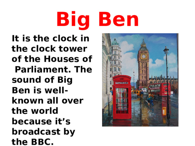Big Ben It is the clock in the clock tower of the Houses of Parliament. The sound of Big Ben is well-known all over the world because it’s broadcast by the BBC.  