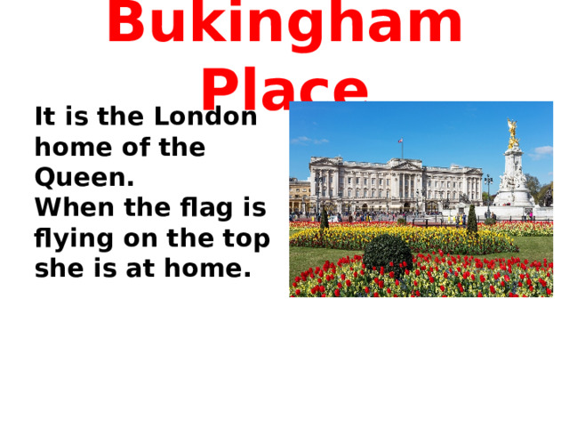 Bukingham Place It is the London home of the Queen. When the flag is flying on the top she is at home.  