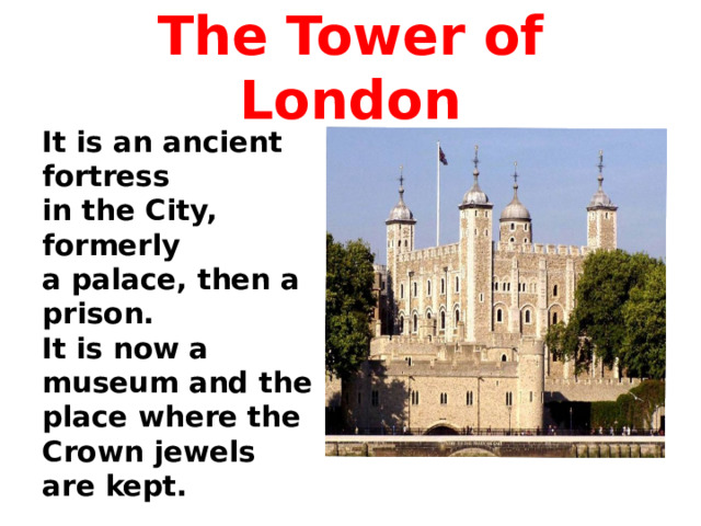 The Tower of London It is an ancient fortress in the City, formerly a palace, then a prison. It is now a museum and the place where the Crown jewels are kept.  