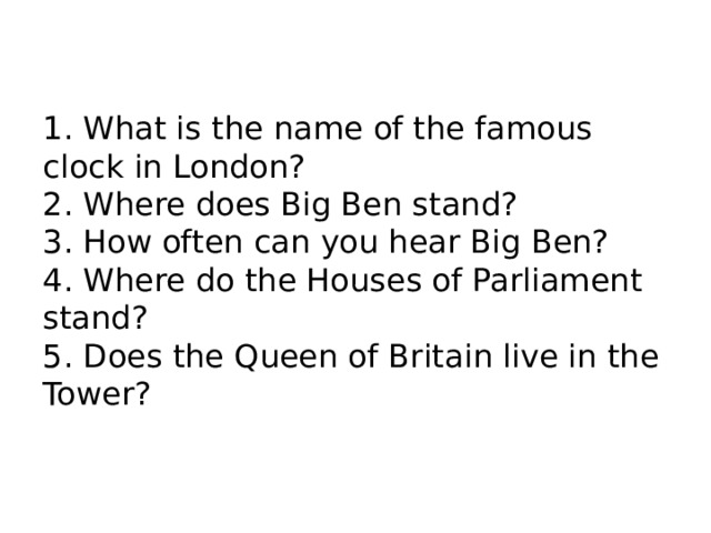 1. What is the name of the famous clock in London? 2. Where does Big Ben stand? 3. How often can you hear Big Ben? 4. Where do the Houses of Parliament stand? 5. Does the Queen of Britain live in the Tower? 