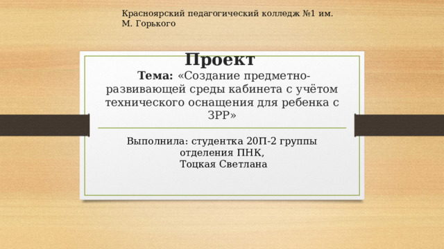 Красноярский педагогический колледж №1 им. М. Горького Проект    Тема: «Создание предметно-развивающей среды кабинета с учётом технического оснащения для ребенка с ЗРР» Выполнила: студентка 20П-2 группы отделения ПНК,  Тоцкая Светлана 
