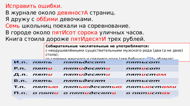 Собирательные числительные не употребляются: с неодушевлёнными существительными мужского рода (два (а не двое) стола); со словами женского и среднего рода (две бабушки, пять облаков). Исправить ошибки. В журнале около девяностА страниц. Я дружу с обЕими девочками. Семь школьниц поехали на соревнование. В городе около пятИсот сорока уличных часов. Книга стоила дороже пятИдесятИ трех рублей. 