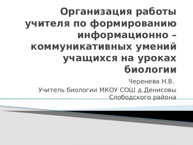 Организация работы учителя по формированию информационно – коммуникативных умений учащихся на уроках биологии Черенева Н.В. Учитель биологии МКОУ СОШ д.Денисовы Слободского района 