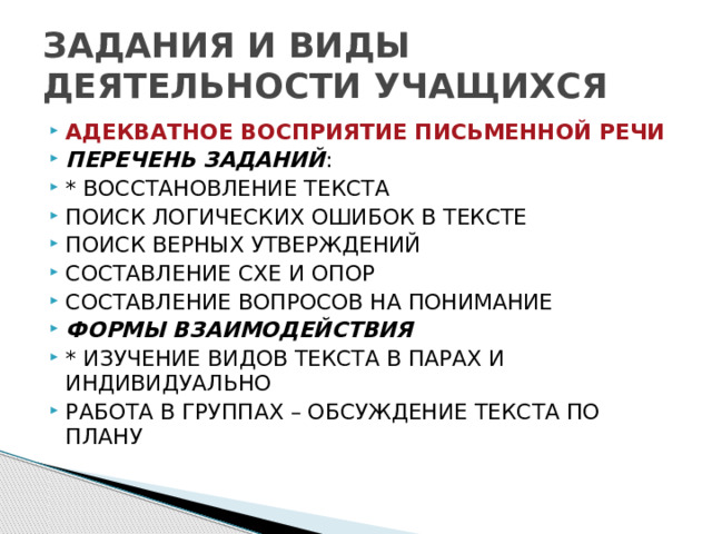 ЗАДАНИЯ И ВИДЫ ДЕЯТЕЛЬНОСТИ УЧАЩИХСЯ АДЕКВАТНОЕ ВОСПРИЯТИЕ ПИСЬМЕННОЙ РЕЧИ ПЕРЕЧЕНЬ ЗАДАНИЙ : * ВОССТАНОВЛЕНИЕ ТЕКСТА ПОИСК ЛОГИЧЕСКИХ ОШИБОК В ТЕКСТЕ ПОИСК ВЕРНЫХ УТВЕРЖДЕНИЙ СОСТАВЛЕНИЕ СХЕ И ОПОР СОСТАВЛЕНИЕ ВОПРОСОВ НА ПОНИМАНИЕ ФОРМЫ ВЗАИМОДЕЙСТВИЯ * ИЗУЧЕНИЕ ВИДОВ ТЕКСТА В ПАРАХ И ИНДИВИДУАЛЬНО РАБОТА В ГРУППАХ – ОБСУЖДЕНИЕ ТЕКСТА ПО ПЛАНУ 