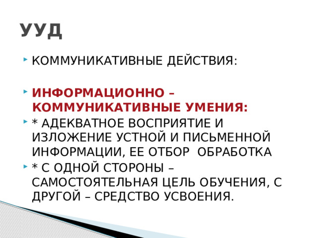 УУД КОММУНИКАТИВНЫЕ ДЕЙСТВИЯ: ИНФОРМАЦИОННО – КОММУНИКАТИВНЫЕ УМЕНИЯ: * АДЕКВАТНОЕ ВОСПРИЯТИЕ И ИЗЛОЖЕНИЕ УСТНОЙ И ПИСЬМЕННОЙ ИНФОРМАЦИИ, ЕЕ ОТБОР ОБРАБОТКА * С ОДНОЙ СТОРОНЫ – САМОСТОЯТЕЛЬНАЯ ЦЕЛЬ ОБУЧЕНИЯ, С ДРУГОЙ – СРЕДСТВО УСВОЕНИЯ. 