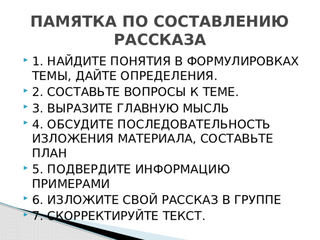 ПАМЯТКА ПО СОСТАВЛЕНИЮ РАССКАЗА 1. НАЙДИТЕ ПОНЯТИЯ В ФОРМУЛИРОВКАХ ТЕМЫ, ДАЙТЕ ОПРЕДЕЛЕНИЯ. 2. СОСТАВЬТЕ ВОПРОСЫ К ТЕМЕ. 3. ВЫРАЗИТЕ ГЛАВНУЮ МЫСЛЬ 4. ОБСУДИТЕ ПОСЛЕДОВАТЕЛЬНОСТЬ ИЗЛОЖЕНИЯ МАТЕРИАЛА, СОСТАВЬТЕ ПЛАН 5. ПОДВЕРДИТЕ ИНФОРМАЦИЮ ПРИМЕРАМИ 6. ИЗЛОЖИТЕ СВОЙ РАССКАЗ В ГРУППЕ 7. СКОРРЕКТИРУЙТЕ ТЕКСТ. 