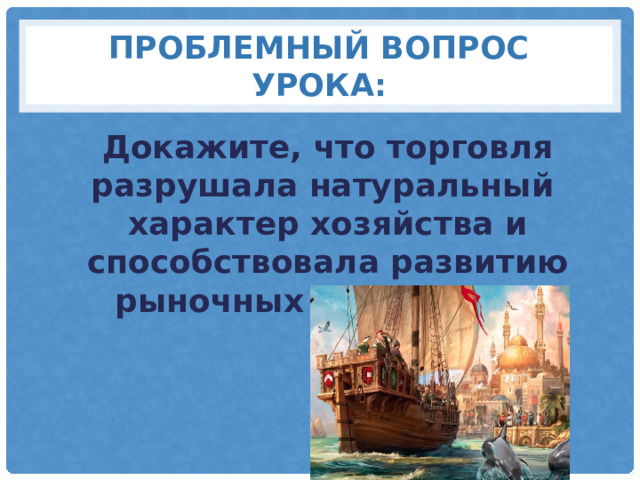 Проблемный вопрос урока: Докажите, что торговля разрушала натуральный характер хозяйства и способствовала развитию рыночных отношений? 