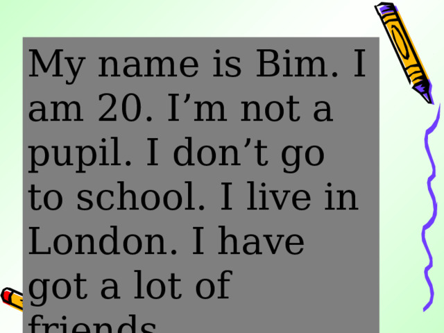 My name is Bim.  I am 20. I’m not a pupil.  I don’t go to school.  I live in London. I have got a lot of friends. 