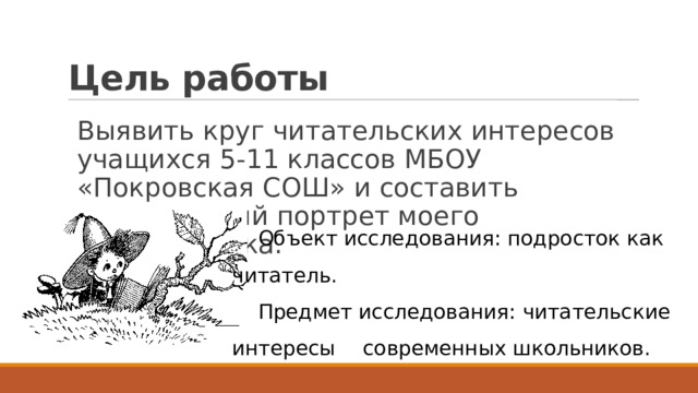 Цель работы  Выявить круг читательских интересов учащихся 5-11 классов МБОУ «Покровская СОШ» и составить читательский портрет моего современника. Объект исследования: подросток как читатель. Предмет исследования: читательские интересы  современных школьников. 