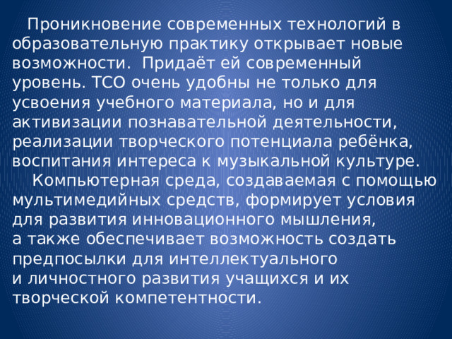  Проникновение современных технологий в образовательную практику открывает новые возможности. Придаёт ей современный уровень. ТСО очень удобны не только для усвоения учебного материала, но и для активизации познавательной деятельности, реализации творческого потенциала ребёнка, воспитания интереса к музыкальной культуре.    Компьютерная среда, создаваемая с помощью мультимедийных средств, формирует условия для развития инновационного мышления, а также обеспечивает возможность создать предпосылки для интеллектуального и личностного развития учащихся и их творческой компетентности.   