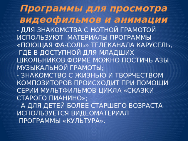 Программы для просмотра видеофильмов и анимации - для знакомства с нотной грамотой используют материалы программы «Поющая ФА-СОЛЬ» телеканала Карусель,  где в доступной для младших школьников форме можно постичь азы музыкальной грамоты;  - знакомство с жизнью и творчеством композиторов происходит при помощи серии мультфильмов цикла «Сказки старого пианино»;  - а для детей более старшего возраста используется видеоматериал  программы «Культура».   