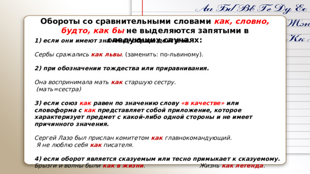 Обороты со сравнительными словами   как, словно, будто, как бы   не выделяются запятыми в следующих случаях:   1) если они имеют значение образа действия.  Сербы сражались  как львы . (заменить: по-львиному).  2) при обозначении тождества или приравнивания.  Она воспринимала мать  как старшую сестру.  (мать=сестра)  3) если союз   как  равен по значению слову   «в качестве»   или словоформа с   как   представляет собой приложение, которое характеризует предмет с какой-либо одной стороны и не имеет причинного значения.  Сергей Лазо был прислан комитетом  как главнокомандующий.  Я не люблю себя  как писателя .  4) если оборот является сказуемым или тесно примыкает к сказуемому. Брызги и волны были  как в жизни .  Жизнь  как легенда . 