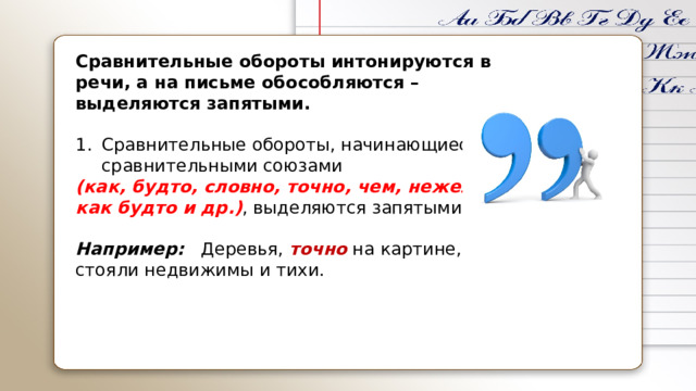    Сравнительные обороты интонируются в речи, а на письме обособляются – выделяются запятыми.  Сравнительные обороты, начинающиеся сравнительными союзами  (как, будто, словно, точно, чем, нежели, как будто и др.) , выделяются запятыми.  Например:   Деревья, точно на картине, стояли недвижимы и тихи.   