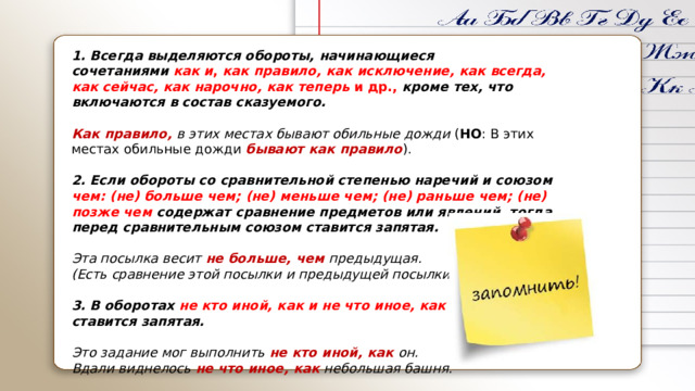 1. Всегда выделяются обороты, начинающиеся сочетаниями   как и ,  как правило, как исключение, как всегда, как сейчас, как нарочно, как теперь  и др.,  кроме тех, что включаются в состав сказуемого.  Как правило, в этих местах бывают обильные дожди  ( НО : В этих местах обильные дожди бывают как правило ).  2. Если обороты со сравнительной степенью наречий и союзом чем: (не) больше чем; (не) меньше чем; (не) раньше чем; (не) позже чем содержат сравнение предметов или явлений, тогда перед сравнительным союзом ставится запятая. Эта посылка весит  не больше, чем предыдущая. (Есть сравнение этой посылки и предыдущей посылки)  3. В оборотах  не кто иной, как   и   не что иное, как   ставится запятая. Это задание мог выполнить  не кто иной, как  он. Вдали виднелось  не что иное, как  небольшая башня. 
