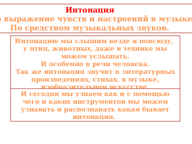 Интонация это выражение чувств и настроений в музыке По средством музыкальных звуков. Интонацию мы слышим везде и повсюду, у птиц, животных, даже в технике мы можем услышать. И особенно в речи человека. Так же интонация звучит в литературных произведениях, стихах, в музыке, изобразительном искусстве. И сегодня мы узнаем как и с помощью чего и каких инструментов мы можем узнавать и распознавать какая бывает интонация. 