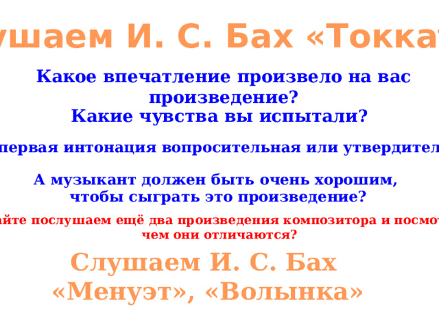 Слушаем И. С. Бах «Токката» Какое впечатление произвело на вас произведение? Какие чувства вы испытали? Какая первая интонация вопросительная или утвердительная? А музыкант должен быть очень хорошим, чтобы сыграть это произведение? Давайте послушаем ещё два произведения композитора и посмотри, чем они отличаются? Слушаем И. С. Бах «Менуэт», «Волынка» 
