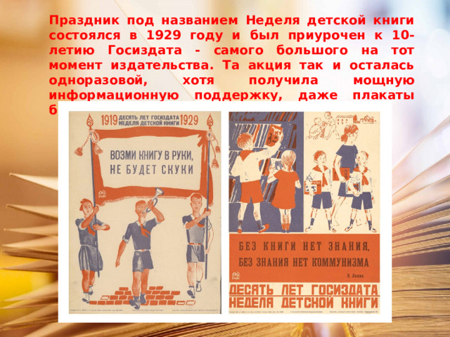 Праздник под названием Неделя детской книги состоялся в 1929 году и был приурочен к 10-летию Госиздата - самого большого на тот момент издательства. Та акция так и осталась одноразовой, хотя получила мощную информационную поддержку, даже плакаты были напечатаны. 