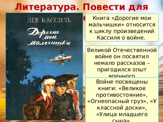 Литература. Повести для детей. Книга «Дорогие мои мальчишки» относится к циклу произведений Кассиля о войне. Великой Отечественной войне он посвятил немало рассказов – пригодился опыт военного корреспондента. Войне посвящены книги: «Великое противостояние», «Огнеопасный груз», «У классной доски», «Улица младшего сына». 