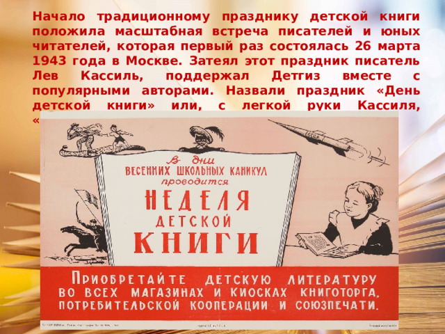 Начало традиционному празднику детской книги положила масштабная встреча писателей и юных читателей, которая первый раз состоялась 26 марта 1943 года в Москве. Затеял этот праздник писатель Лев Кассиль, поддержал Детгиз вместе с популярными авторами. Назвали праздник «День детской книги» или, с легкой руки Кассиля, «Книжкины именины». 