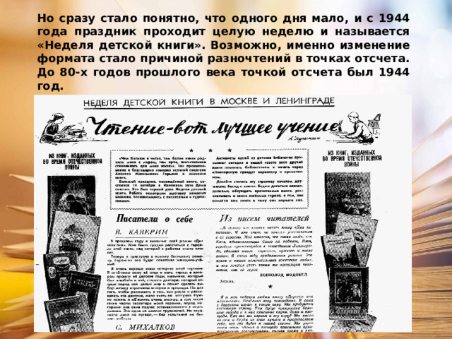 Но сразу стало понятно, что одного дня мало, и с 1944 года праздник проходит целую неделю и называется «Неделя детской книги». Возможно, именно изменение формата стало причиной разночтений в точках отсчета. До 80-х годов прошлого века точкой отсчета был 1944 год. 