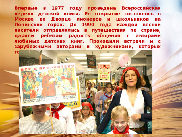 Впервые в 1977 году проведена Всероссийская неделя детской книги. Ее открытие состоялось в Москве во Дворце пионеров и школьников на Ленинских горах. До 1990 года каждой весной писатели отправлялись в путешествия по стране, дарили ребятам радость общения с авторами любимых детских книг. Проходили встречи и с зарубежными авторами и художниками, которых тоже приглашали на праздник книги. 