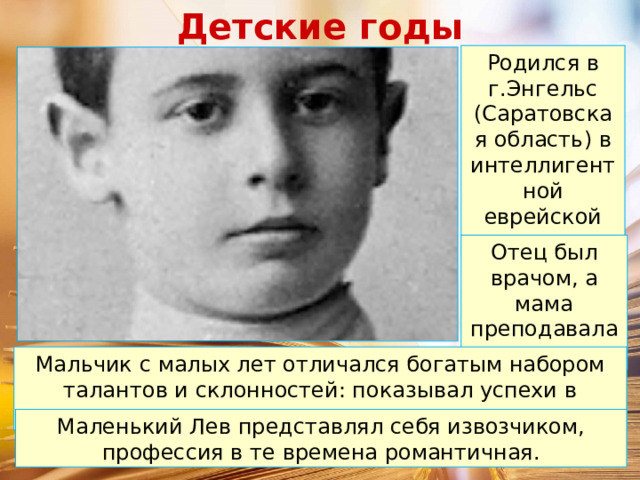 Детские годы Родился в г.Энгельс (Саратовская область) в интеллигентной еврейской семье. Отец был врачом, а мама преподавала музыку. Мальчик с малых лет отличался богатым набором талантов и склонностей: показывал успехи в музыке, рисовании и литературе. Маленький Лев представлял себя извозчиком, профессия в те времена романтичная. 