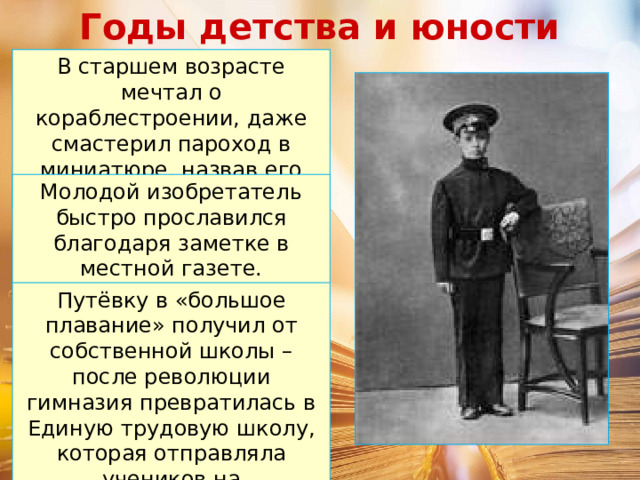 Годы детства и юности В старшем возрасте мечтал о кораблестроении, даже смастерил пароход в миниатюре, назвав его «Добрыня Никитич». Молодой изобретатель быстро прославился благодаря заметке в местной газете. Путёвку в «большое плавание» получил от собственной школы – после революции гимназия превратилась в Единую трудовую школу, которая отправляла учеников на общественные работы. 