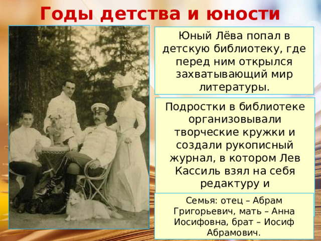 Годы детства и юности Юный Лёва попал в детскую библиотеку, где перед ним открылся захватывающий мир литературы. Подростки в библиотеке организовывали творческие кружки и создали рукописный журнал, в котором Лев Кассиль взял на себя редактуру и художественное оформление. Семья: отец – Абрам Григорьевич, мать – Анна Иосифовна, брат – Иосиф Абрамович. 