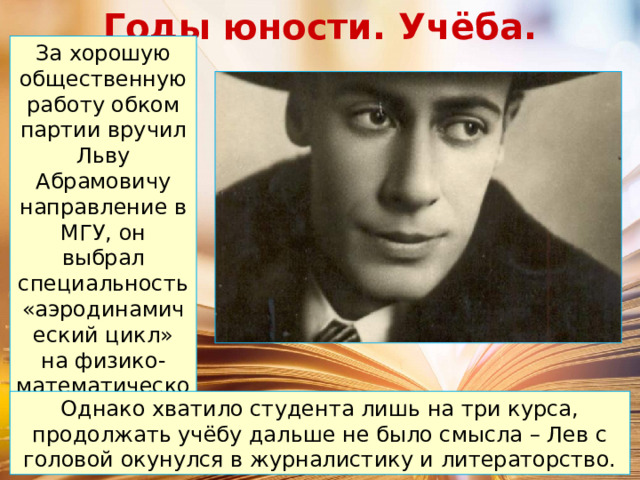 Годы юности. Учёба. За хорошую общественную работу обком партии вручил Льву Абрамовичу направление в МГУ, он выбрал специальность «аэродинамический цикл» на физико-математическом факультете. Однако хватило студента лишь на три курса, продолжать учёбу дальше не было смысла – Лев с головой окунулся в журналистику и литераторство. 