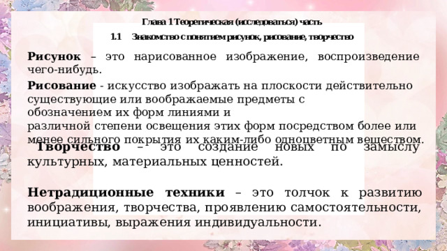 Рисунок – это нарисованное изображение, воспроизведение чего-нибудь. Рисование  - искусство изображать на плоскости действительно существующие или воображаемые предметы с обозначением их форм линиями и различной степени освещения этих форм посредством более или менее сильного покрытия их каким-либо одноцветным веществом. Творчество – это создание новых по замыслу культурных, материальных ценностей. Нетрадиционные техники – это толчок к развитию воображения, творчества, проявлению самостоятельности, инициативы, выражения индивидуальности. 
